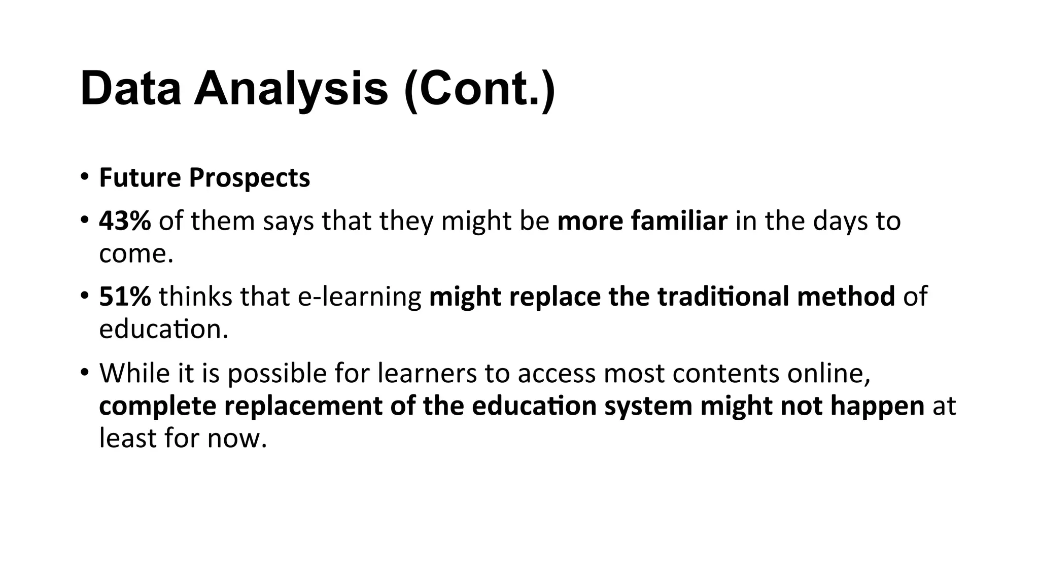 Data Analysis (Cont.)
•  Future	Prospects	
•  43%	of	them	says	that	they	might	be	more	familiar	in	the	days	to	
come.	
•  51%	thinks	that	e-learning	might	replace	the	tradi;onal	method	of	
educa(on.	
•  While	it	is	possible	for	learners	to	access	most	contents	online,	
complete	replacement	of	the	educa;on	system	might	not	happen	at	
least	for	now.		
 