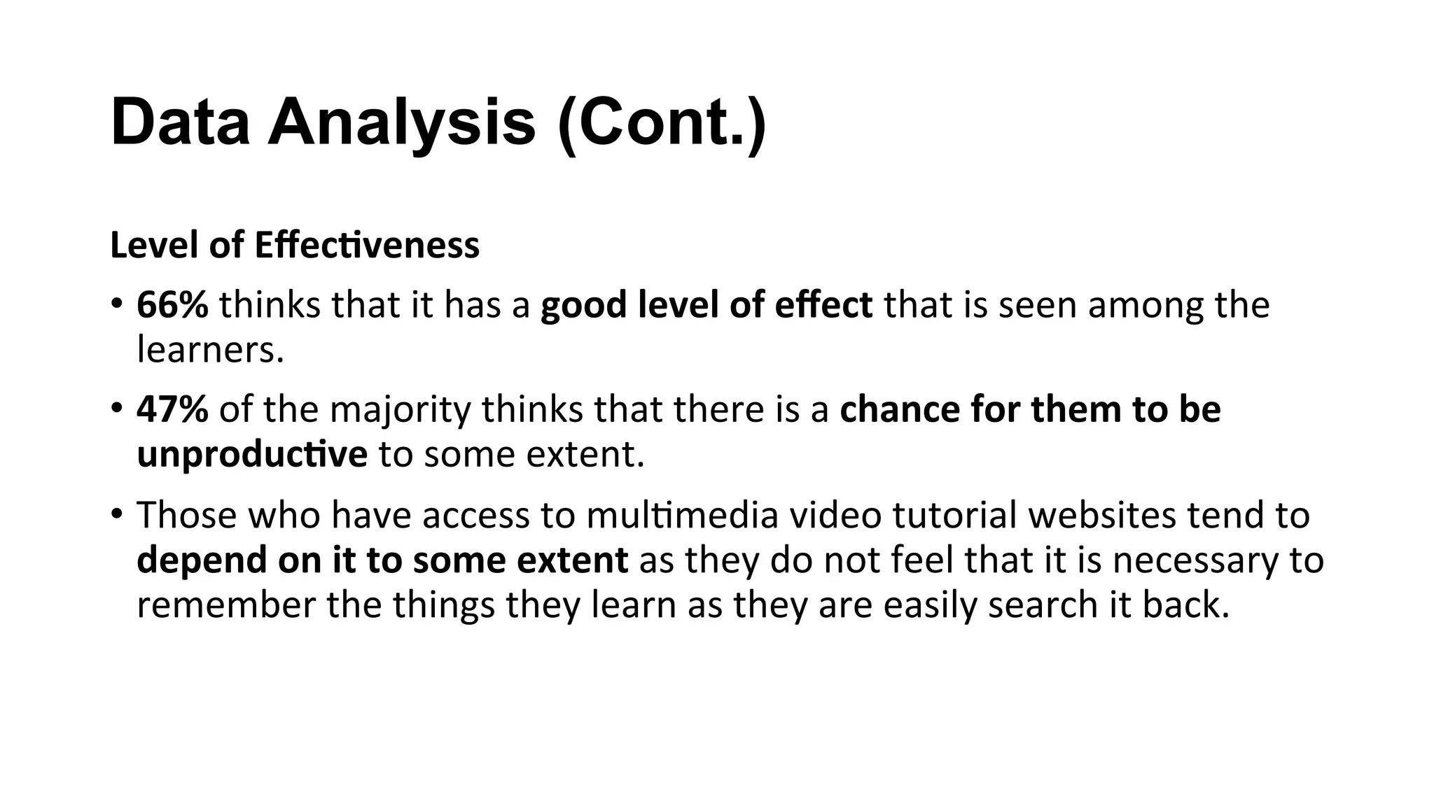 Data Analysis (Cont.)
Level	of	Eﬀec;veness	
•  66%	thinks	that	it	has	a	good	level	of	eﬀect	that	is	seen	among	the	
learners.	
•  47%	of	the	majority	thinks	that	there	is	a	chance	for	them	to	be	
unproduc;ve	to	some	extent.	
•  Those	who	have	access	to	mul(media	video	tutorial	websites	tend	to	
depend	on	it	to	some	extent	as	they	do	not	feel	that	it	is	necessary	to	
remember	the	things	they	learn	as	they	are	easily	search	it	back.	
 