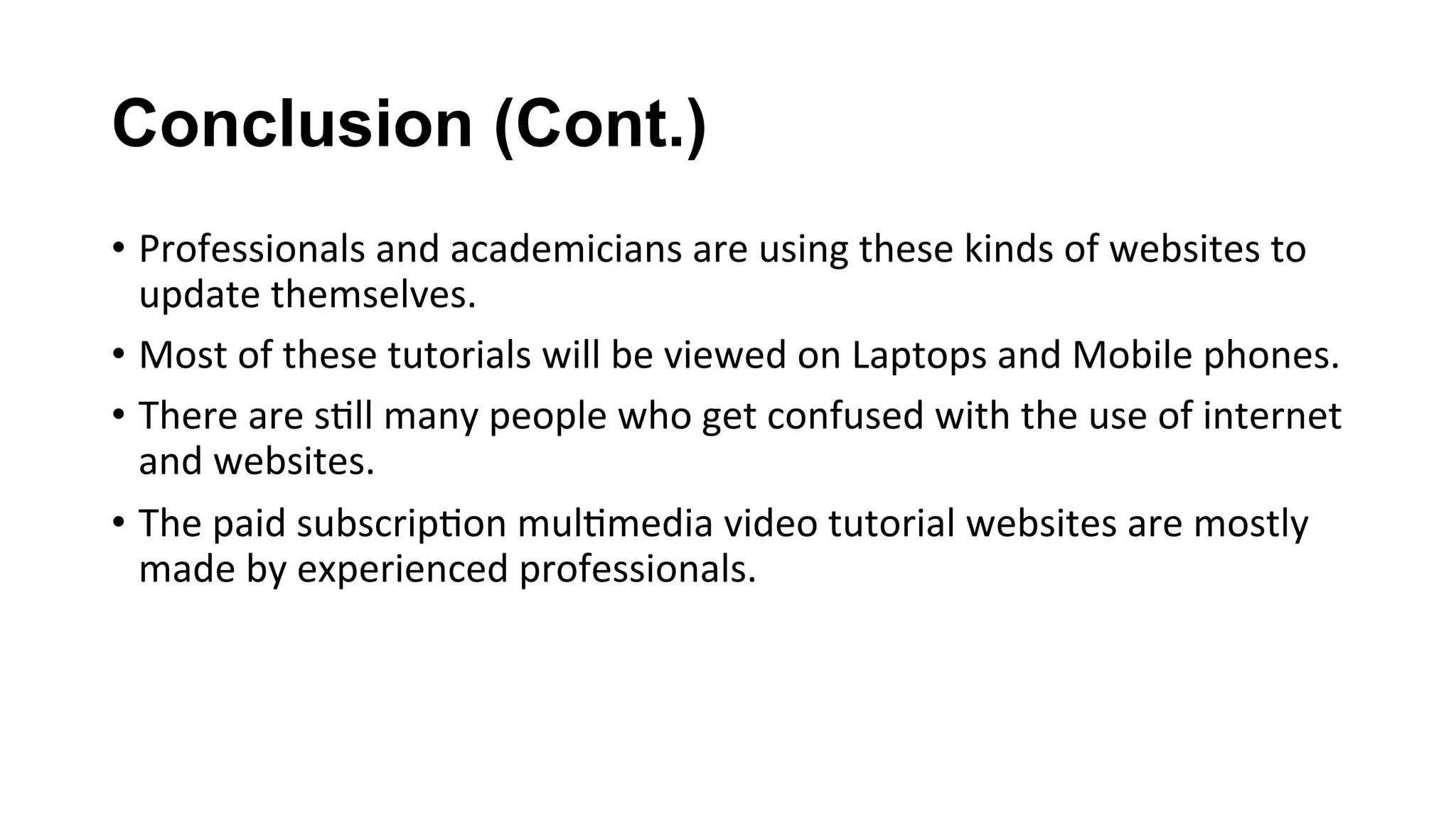 Conclusion (Cont.)
•  Professionals	and	academicians	are	using	these	kinds	of	websites	to	
update	themselves.	
•  Most	of	these	tutorials	will	be	viewed	on	Laptops	and	Mobile	phones.	
•  There	are	s(ll	many	people	who	get	confused	with	the	use	of	internet	
and	websites.	
•  The	paid	subscrip(on	mul(media	video	tutorial	websites	are	mostly	
made	by	experienced	professionals.	
 