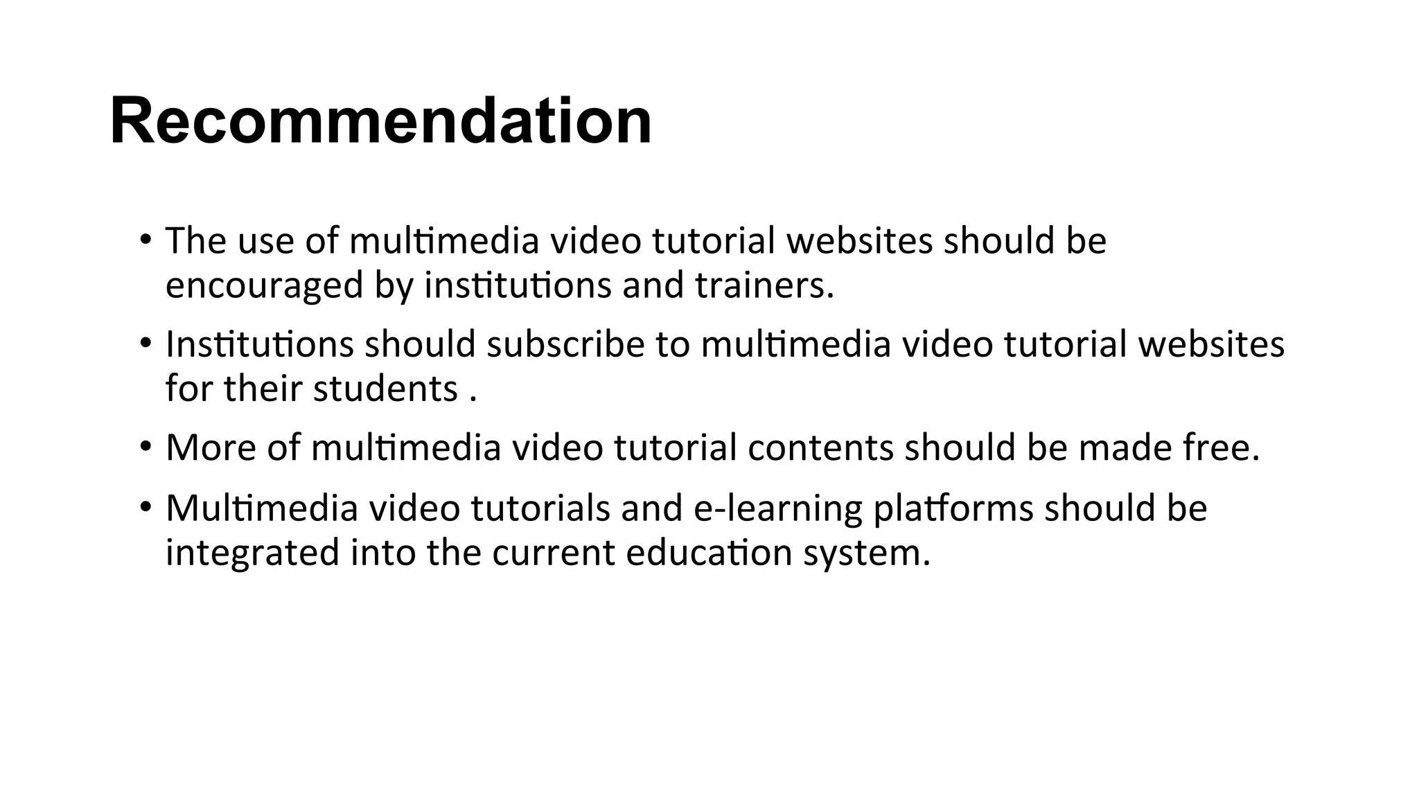 Recommendation
•  The	use	of	mul(media	video	tutorial	websites	should	be	
encouraged	by	ins(tu(ons	and	trainers.	
•  Ins(tu(ons	should	subscribe	to	mul(media	video	tutorial	websites	
for	their	students	.	
•  More	of	mul(media	video	tutorial	contents	should	be	made	free.		
•  Mul(media	video	tutorials	and	e-learning	plalorms	should	be	
integrated	into	the	current	educa(on	system.	
 