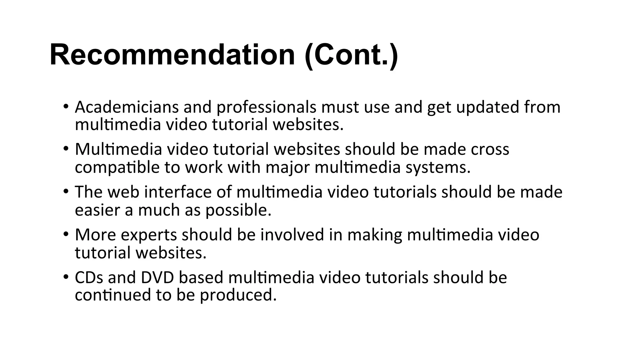 Recommendation (Cont.)
•  Academicians	and	professionals	must	use	and	get	updated	from	
mul(media	video	tutorial	websites.	
•  Mul(media	video	tutorial	websites	should	be	made	cross	
compa(ble	to	work	with	major	mul(media	systems.	
•  The	web	interface	of	mul(media	video	tutorials	should	be	made	
easier	a	much	as	possible.	
•  More	experts	should	be	involved	in	making	mul(media	video	
tutorial	websites.	
•  CDs	and	DVD	based	mul(media	video	tutorials	should	be	
con(nued	to	be	produced.	
 