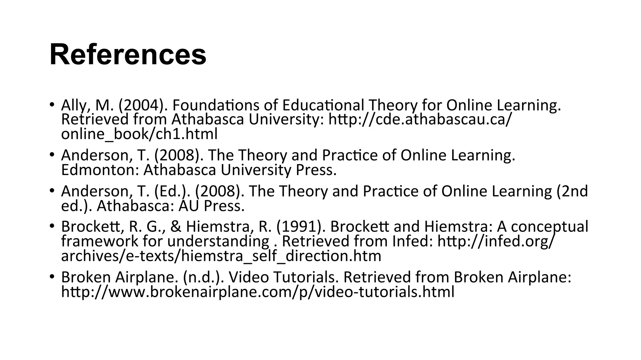 References
•  Ally,	M.	(2004).	Founda(ons	of	Educa(onal	Theory	for	Online	Learning.	
Retrieved	from	Athabasca	University:	hKp://cde.athabascau.ca/
online_book/ch1.html	
•  Anderson,	T.	(2008).	The	Theory	and	Prac(ce	of	Online	Learning.	
Edmonton:	Athabasca	University	Press.	
•  Anderson,	T.	(Ed.).	(2008).	The	Theory	and	Prac(ce	of	Online	Learning	(2nd	
ed.).	Athabasca:	AU	Press.	
•  BrockeK,	R.	G.,	&	Hiemstra,	R.	(1991).	BrockeK	and	Hiemstra:	A	conceptual	
framework	for	understanding	.	Retrieved	from	Infed:	hKp://infed.org/
archives/e-texts/hiemstra_self_direc(on.htm	
•  Broken	Airplane.	(n.d.).	Video	Tutorials.	Retrieved	from	Broken	Airplane:	
hKp://www.brokenairplane.com/p/video-tutorials.html	
 