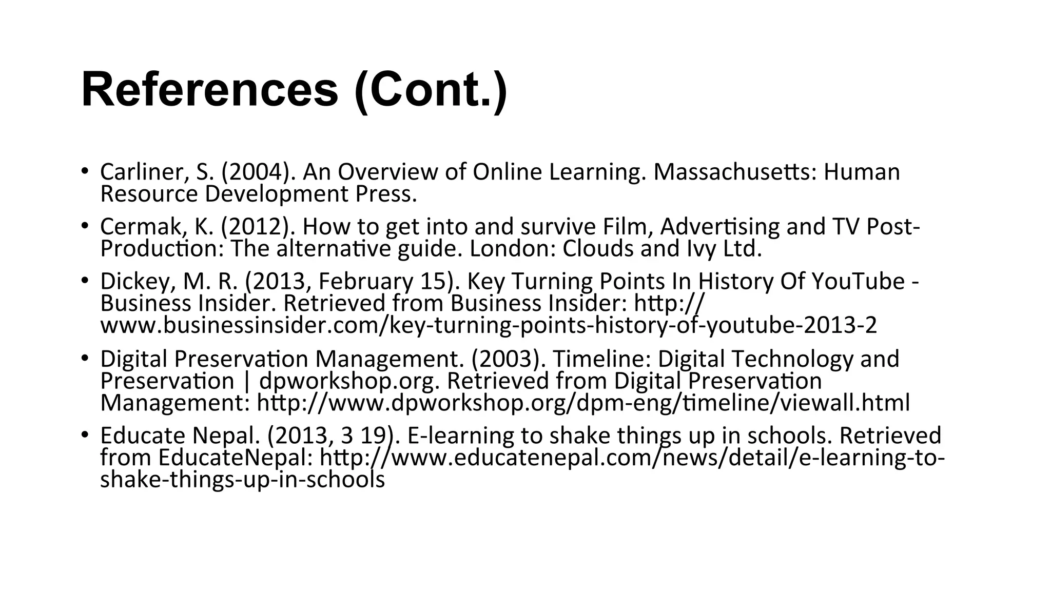 References (Cont.)
•  Carliner,	S.	(2004).	An	Overview	of	Online	Learning.	MassachuseKs:	Human	
Resource	Development	Press.	
•  Cermak,	K.	(2012).	How	to	get	into	and	survive	Film,	Adver(sing	and	TV	Post-
Produc(on:	The	alterna(ve	guide.	London:	Clouds	and	Ivy	Ltd.	
•  Dickey,	M.	R.	(2013,	February	15).	Key	Turning	Points	In	History	Of	YouTube	-	
Business	Insider.	Retrieved	from	Business	Insider:	hKp://
www.businessinsider.com/key-turning-points-history-of-youtube-2013-2	
•  Digital	Preserva(on	Management.	(2003).	Timeline:	Digital	Technology	and	
Preserva(on	|	dpworkshop.org.	Retrieved	from	Digital	Preserva(on	
Management:	hKp://www.dpworkshop.org/dpm-eng/(meline/viewall.html	
•  Educate	Nepal.	(2013,	3	19).	E-learning	to	shake	things	up	in	schools.	Retrieved	
from	EducateNepal:	hKp://www.educatenepal.com/news/detail/e-learning-to-
shake-things-up-in-schools	
 