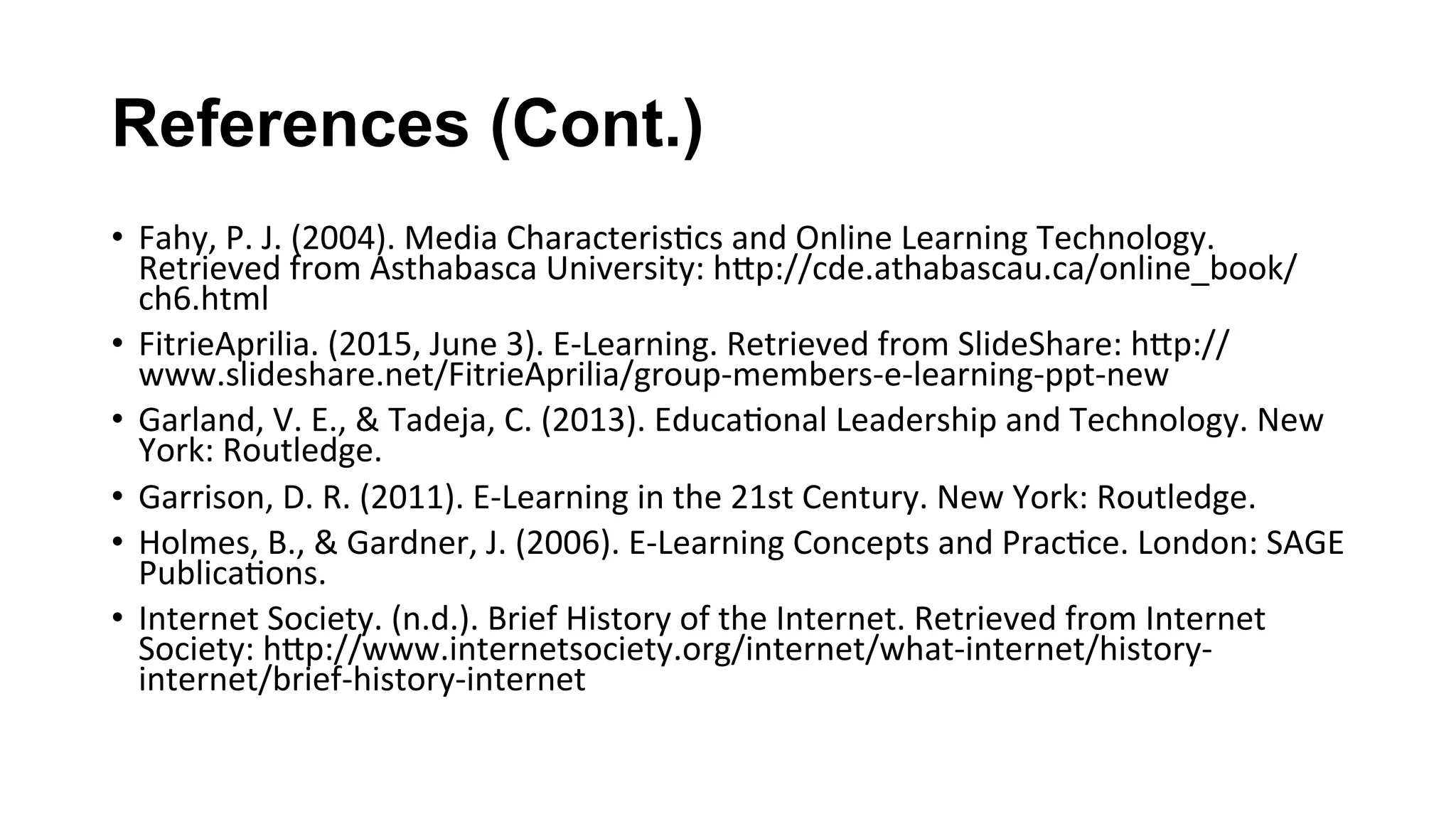 References (Cont.)
•  Fahy,	P.	J.	(2004).	Media	Characteris(cs	and	Online	Learning	Technology.	
Retrieved	from	Asthabasca	University:	hKp://cde.athabascau.ca/online_book/
ch6.html	
•  FitrieAprilia.	(2015,	June	3).	E-Learning.	Retrieved	from	SlideShare:	hKp://
www.slideshare.net/FitrieAprilia/group-members-e-learning-ppt-new	
•  Garland,	V.	E.,	&	Tadeja,	C.	(2013).	Educa(onal	Leadership	and	Technology.	New	
York:	Routledge.	
•  Garrison,	D.	R.	(2011).	E-Learning	in	the	21st	Century.	New	York:	Routledge.	
•  Holmes,	B.,	&	Gardner,	J.	(2006).	E-Learning	Concepts	and	Prac(ce.	London:	SAGE	
Publica(ons.	
•  Internet	Society.	(n.d.).	Brief	History	of	the	Internet.	Retrieved	from	Internet	
Society:	hKp://www.internetsociety.org/internet/what-internet/history-
internet/brief-history-internet	
 