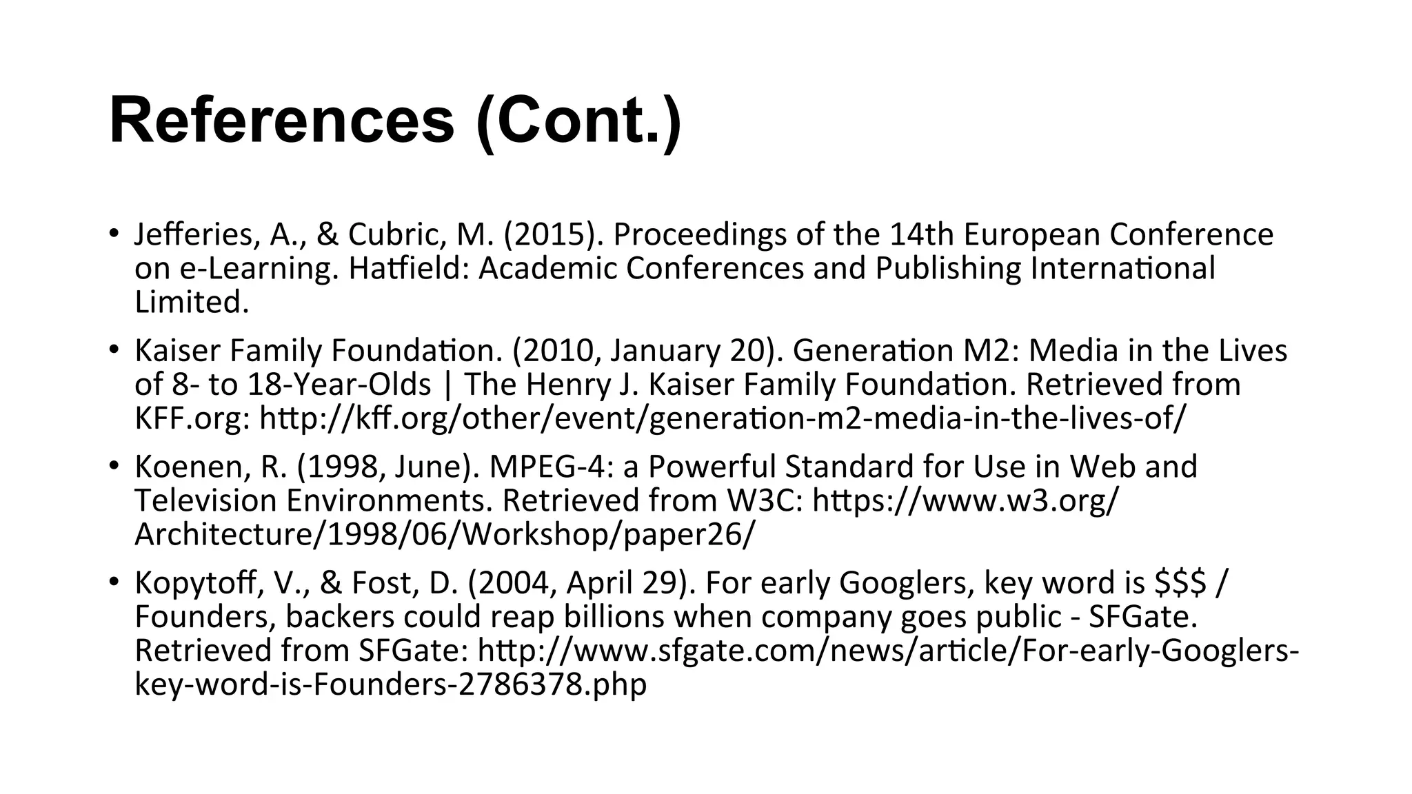 References (Cont.)
•  Jeﬀeries,	A.,	&	Cubric,	M.	(2015).	Proceedings	of	the	14th	European	Conference	
on	e-Learning.	Halield:	Academic	Conferences	and	Publishing	Interna(onal	
Limited.	
•  Kaiser	Family	Founda(on.	(2010,	January	20).	Genera(on	M2:	Media	in	the	Lives	
of	8-	to	18-Year-Olds	|	The	Henry	J.	Kaiser	Family	Founda(on.	Retrieved	from	
KFF.org:	hKp://kﬀ.org/other/event/genera(on-m2-media-in-the-lives-of/	
•  Koenen,	R.	(1998,	June).	MPEG-4:	a	Powerful	Standard	for	Use	in	Web	and	
Television	Environments.	Retrieved	from	W3C:	hKps://www.w3.org/
Architecture/1998/06/Workshop/paper26/	
•  Kopytoﬀ,	V.,	&	Fost,	D.	(2004,	April	29).	For	early	Googlers,	key	word	is	$$$	/	
Founders,	backers	could	reap	billions	when	company	goes	public	-	SFGate.	
Retrieved	from	SFGate:	hKp://www.sfgate.com/news/ar(cle/For-early-Googlers-
key-word-is-Founders-2786378.php	
 