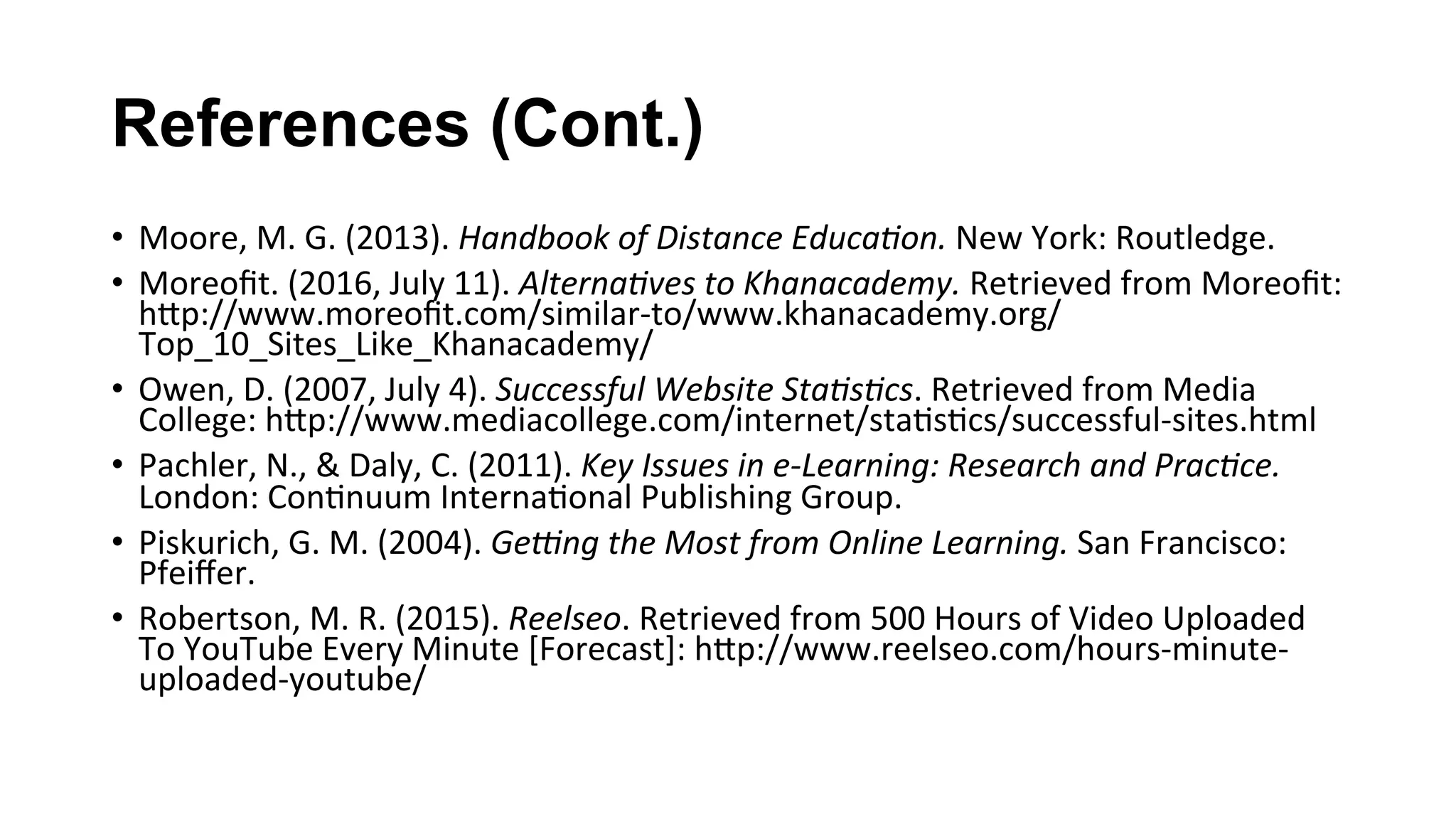 References (Cont.)
•  Moore,	M.	G.	(2013).	Handbook	of	Distance	Educa;on.	New	York:	Routledge.		
•  Moreoﬁt.	(2016,	July	11).	Alterna;ves	to	Khanacademy.	Retrieved	from	Moreoﬁt:	
hKp://www.moreoﬁt.com/similar-to/www.khanacademy.org/
Top_10_Sites_Like_Khanacademy/		
•  Owen,	D.	(2007,	July	4).	Successful	Website	Sta;s;cs.	Retrieved	from	Media	
College:	hKp://www.mediacollege.com/internet/sta(s(cs/successful-sites.html		
•  Pachler,	N.,	&	Daly,	C.	(2011).	Key	Issues	in	e-Learning:	Research	and	Prac;ce.	
London:	Con(nuum	Interna(onal	Publishing	Group.		
•  Piskurich,	G.	M.	(2004).	GeIng	the	Most	from	Online	Learning.	San	Francisco:	
Pfeiﬀer.		
•  Robertson,	M.	R.	(2015).	Reelseo.	Retrieved	from	500	Hours	of	Video	Uploaded	
To	YouTube	Every	Minute	[Forecast]:	hKp://www.reelseo.com/hours-minute-
uploaded-youtube/		
 