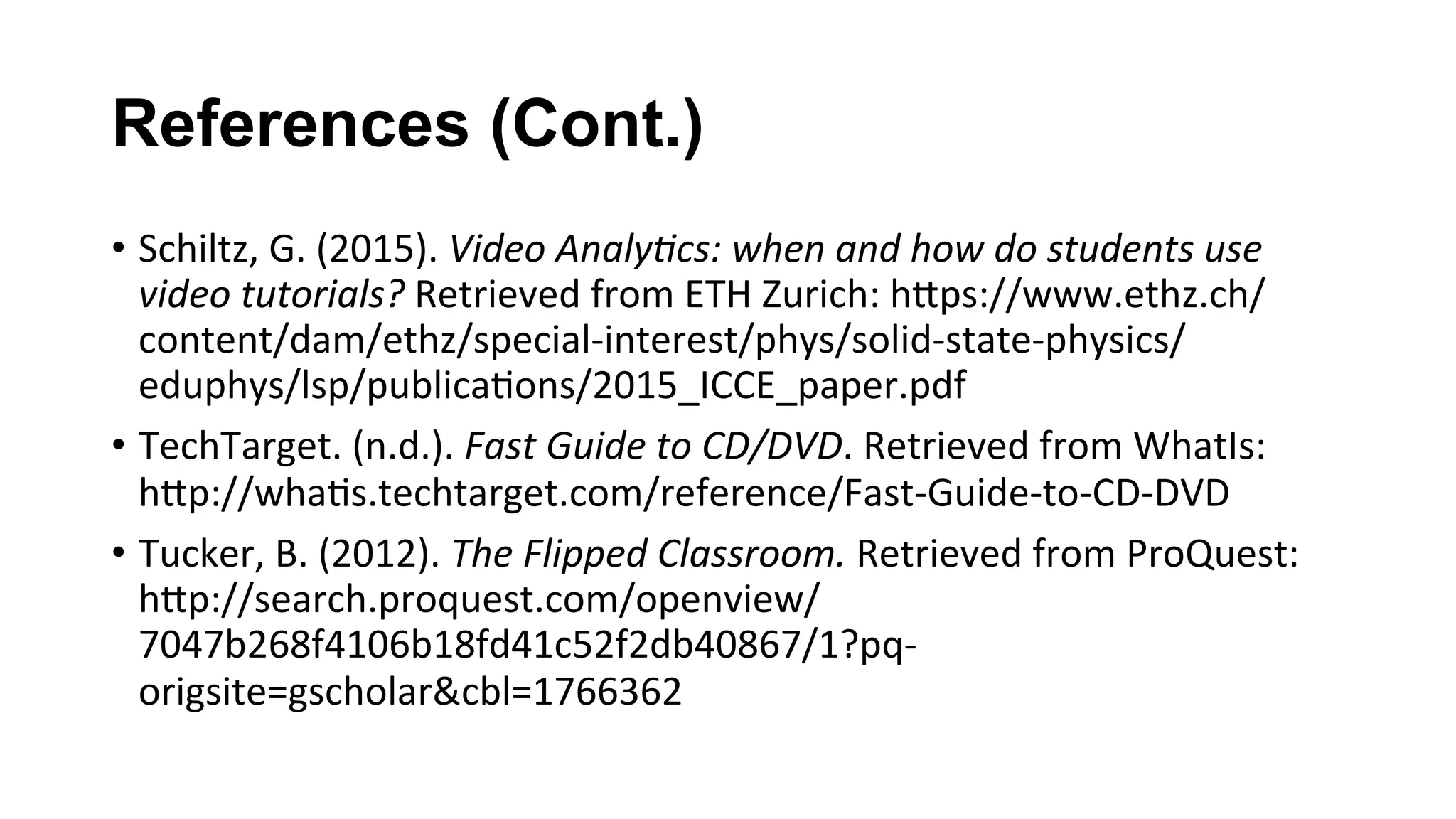 References (Cont.)
•  Schiltz,	G.	(2015).	Video	Analy;cs:	when	and	how	do	students	use	
video	tutorials?	Retrieved	from	ETH	Zurich:	hKps://www.ethz.ch/
content/dam/ethz/special-interest/phys/solid-state-physics/
eduphys/lsp/publica(ons/2015_ICCE_paper.pdf		
•  TechTarget.	(n.d.).	Fast	Guide	to	CD/DVD.	Retrieved	from	WhatIs:	
hKp://wha(s.techtarget.com/reference/Fast-Guide-to-CD-DVD		
•  Tucker,	B.	(2012).	The	Flipped	Classroom.	Retrieved	from	ProQuest:	
hKp://search.proquest.com/openview/
7047b268f4106b18fd41c52f2db40867/1?pq-
origsite=gscholar&cbl=1766362		
 