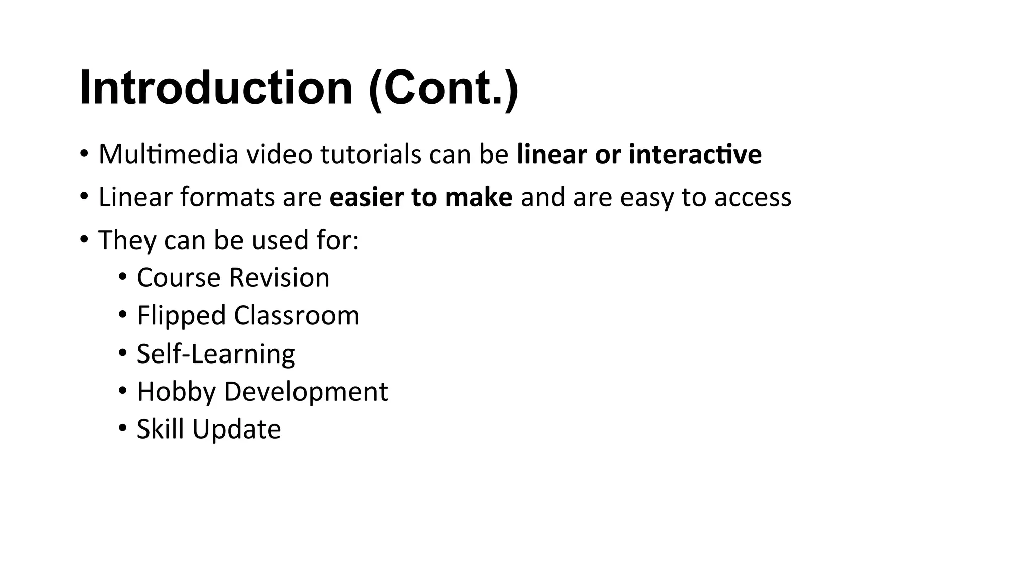 Introduction (Cont.)
•  Mul(media	video	tutorials	can	be	linear	or	interac;ve	
•  Linear	formats	are	easier	to	make	and	are	easy	to	access	
•  They	can	be	used	for:	
•  Course	Revision	
•  Flipped	Classroom	
•  Self-Learning	
•  Hobby	Development	
•  Skill	Update	
	
 