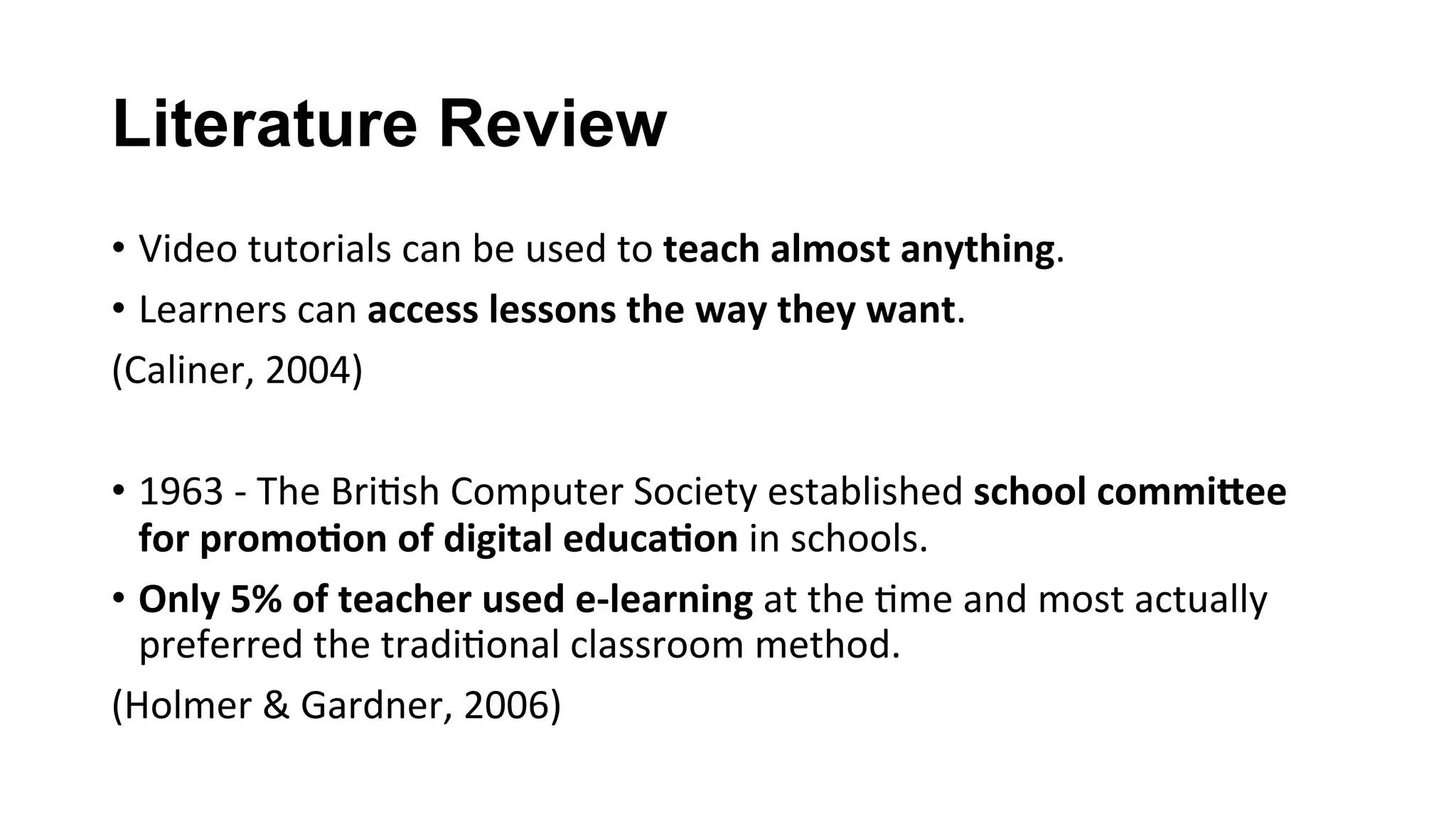 Literature Review
•  Video	tutorials	can	be	used	to	teach	almost	anything.	
•  Learners	can	access	lessons	the	way	they	want.	
(Caliner,	2004)	
	
•  1963	-	The	Bri(sh	Computer	Society	established	school	commi?ee	
for	promo;on	of	digital	educa;on	in	schools.		
•  Only	5%	of	teacher	used	e-learning	at	the	(me	and	most	actually	
preferred	the	tradi(onal	classroom	method.		
(Holmer	&	Gardner,	2006)		
 