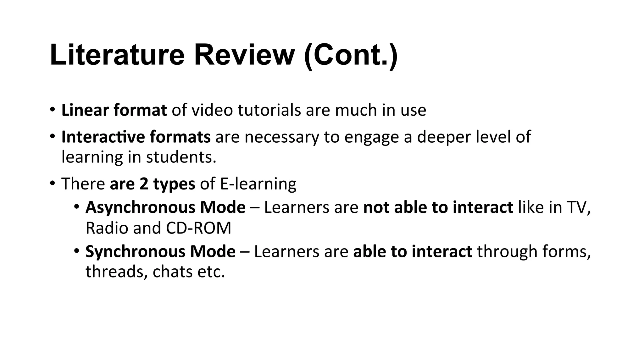 Literature Review (Cont.)
•  Linear	format	of	video	tutorials	are	much	in	use	
•  Interac;ve	formats	are	necessary	to	engage	a	deeper	level	of	
learning	in	students.	
•  There	are	2	types	of	E-learning	
•  Asynchronous	Mode	–	Learners	are	not	able	to	interact	like	in	TV,	
Radio	and	CD-ROM	
•  Synchronous	Mode	–	Learners	are	able	to	interact	through	forms,	
threads,	chats	etc.	
 