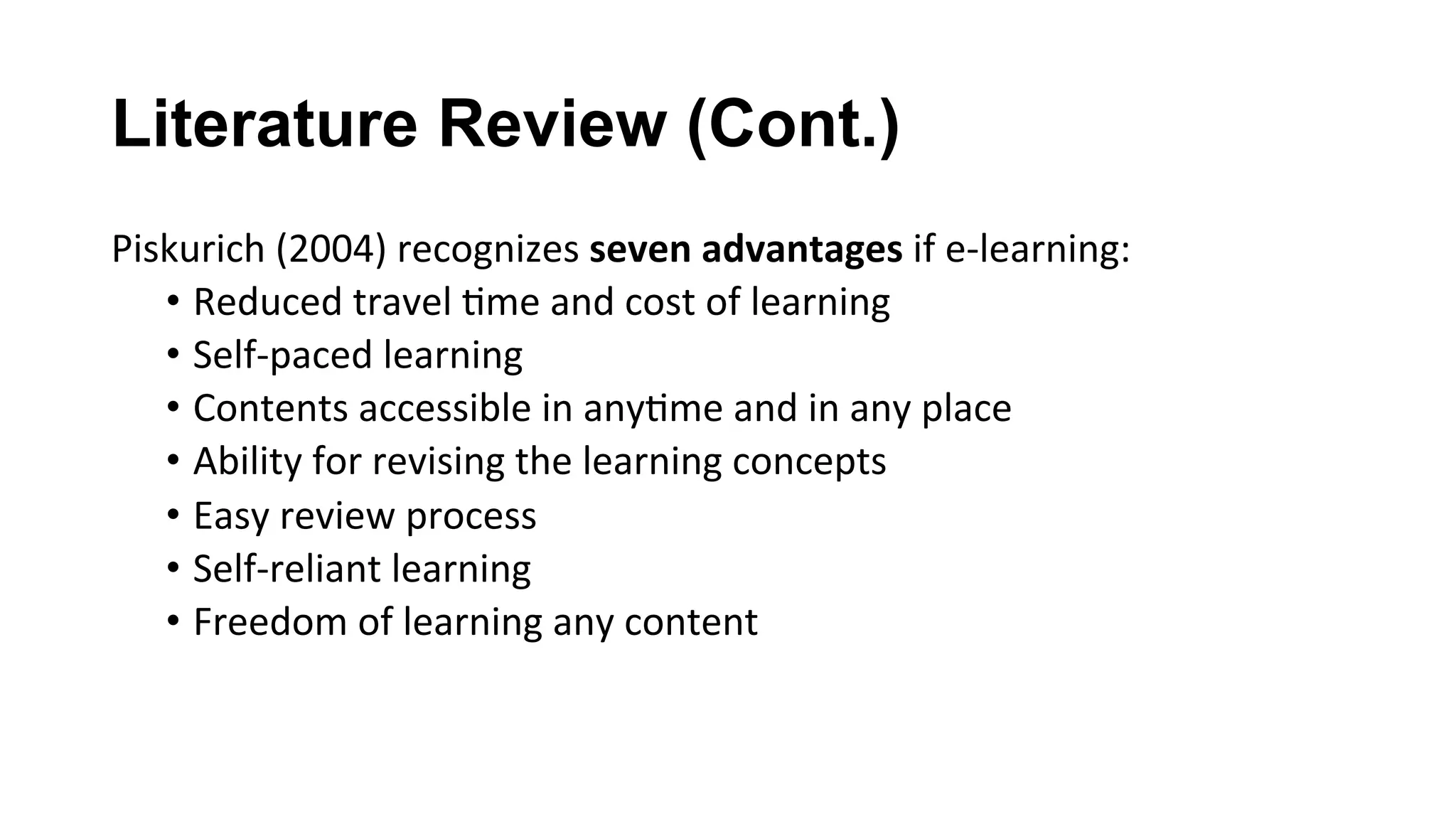 Literature Review (Cont.)
Piskurich	(2004)	recognizes	seven	advantages	if	e-learning:	
•  Reduced	travel	(me	and	cost	of	learning	
•  Self-paced	learning	
•  Contents	accessible	in	any(me	and	in	any	place	
•  Ability	for	revising	the	learning	concepts	
•  Easy	review	process	
•  Self-reliant	learning	
•  Freedom	of	learning	any	content	
 
