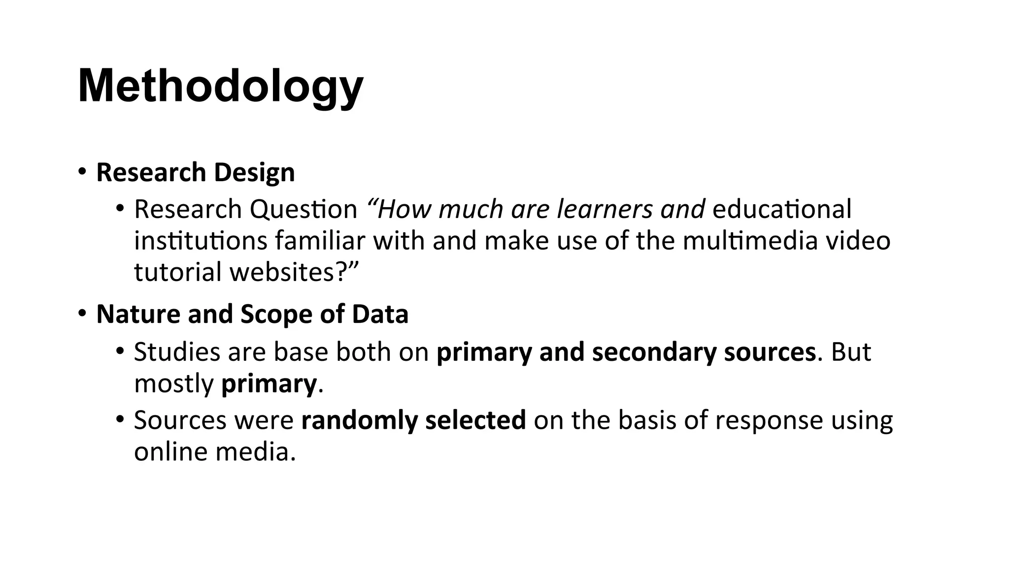Methodology
•  Research	Design	
•  Research	Ques(on	“How	much	are	learners	and	educa(onal	
ins(tu(ons	familiar	with	and	make	use	of	the	mul(media	video	
tutorial	websites?”	
•  Nature	and	Scope	of	Data	
•  Studies	are	base	both	on	primary	and	secondary	sources.	But	
mostly	primary.	
•  Sources	were	randomly	selected	on	the	basis	of	response	using	
online	media.	
 