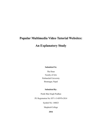 Popular Multimedia Video Tutorial Websites:
An Explanatory Study
Submitted To:
The Dean
Faculty of Arts
Purbanchal University
Biratnagar, Nepal
Submitted By:
Pratik Man Singh Pradhan
PU Registration No: 057-1-3-05976-2014
Symbol No: 140023
Shepherd College
2016
 