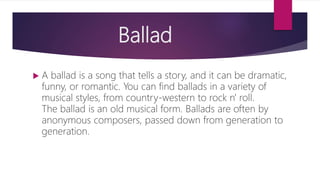 Ballad
 A ballad is a song that tells a story, and it can be dramatic,
funny, or romantic. You can find ballads in a variety of
musical styles, from country-western to rock n' roll.
The ballad is an old musical form. Ballads are often by
anonymous composers, passed down from generation to
generation.
 