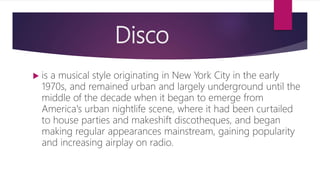 Disco
 is a musical style originating in New York City in the early
1970s, and remained urban and largely underground until the
middle of the decade when it began to emerge from
America's urban nightlife scene, where it had been curtailed
to house parties and makeshift discotheques, and began
making regular appearances mainstream, gaining popularity
and increasing airplay on radio.
 