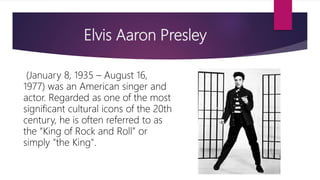 Elvis Aaron Presley
(January 8, 1935 – August 16,
1977) was an American singer and
actor. Regarded as one of the most
significant cultural icons of the 20th
century, he is often referred to as
the “King of Rock and Roll” or
simply "the King".
 