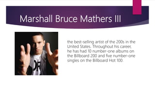 Marshall Bruce Mathers III
the best-selling artist of the 200s in the
United States. Throughout his career,
he has had 10 number-one albums on
the Billboard 200 and five number-one
singles on the Billboard Hot 100.
 