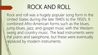 ROCK AND ROLL
Rock and roll was a hugely popular song form in the
United States during the late 1940’s to the 1950’s. It
combined Afro-American forms such as the blues,
jump blues, jazz, and gospel music with the Western
swing and country music. The lead instruments were
the piano and saxophone, but these were eventually
replaced by modern instruments.
 