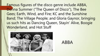 Famous figures of the disco genre include ABBA,
Donna Summer (“The Queen of Disco”), The Bee
Gees; Earth, Wind, and Fire; KC and the Sunshine
Band; The Village People; and Gloria Gaynor, bringing
us such hits as Dancing Queen, Stayin’ Alive, Boogie
Wonderland, and Hot Stuff
ABBA
 