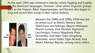At the start, OPM was centered in Manila, where Tagalog and English
are the dominant languages. However, other ethno-linguistic groups
such as the Visayan, Bikol, Kapampangan, and Ilocano also began to
sing and record their songs in their native dialects.
Between the 1980s and 1990s, OPM was led
by artists such as Martin Nievera, Gary
Valenciano, Lea Salonga, Regine Velasquez,
Sharon Cuneta, Vina Morales, Raymond
Lauchengco, Francis Magalona, Pops
Fernandez, José Mari Chan, Dingdong
Avanzado, Janno Gibbs, Ogie Alcasid, Joey
Albert, Manilyn Reynes, among many others.
 