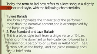 Today, the term ballad now refers to a love song in a slightly
pop or rock style, with the following characteristics:
1.Blues Ballads
The form emphasize the character of the performer
more than the narrative content,and is accompanied by
the banjo or guitar.
2. Pop Standard and Jazz Ballads
This is a blues style built from a single verse of 16 bars
ending on the dominant or half-cadence, followed by a
refrain/chorus part of 16 or 32 bars in AABA form. The B
section acts as the bridge, and the piece normally ends
with a brief coda.
 
