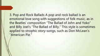 3. Pop and Rock Ballads A pop and rock ballad is an
emotional love song with suggestions of folk music, as in
the Beatles’ composition “The Ballad of John and Yoko”
and Billy Joel’s “The Ballad of Billy.” This style is sometimes
applied to strophic story-songs, such as Don McLean’s
“American Pie.”
 