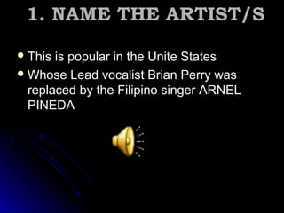 1. NAME THE ARTIST/S1. NAME THE ARTIST/S
 This is popular in the Unite StatesThis is popular in the Unite States
 Whose Lead vocalist Brian Perry wasWhose Lead vocalist Brian Perry was
replaced by the Filipino singer ARNELreplaced by the Filipino singer ARNEL
PINEDAPINEDA
 