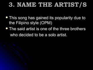 3. NAME THE ARTIST/S3. NAME THE ARTIST/S
 This song has gained its popularity due toThis song has gained its popularity due to
the Filipino style (OPM)the Filipino style (OPM)
 The said artist is one of the three brothersThe said artist is one of the three brothers
who decided to be a solo artist.who decided to be a solo artist.
 