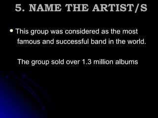  This group was considered as the mostThis group was considered as the most
famous and successful band in the world.famous and successful band in the world.
The group sold over 1.3 million albumsThe group sold over 1.3 million albums
5. NAME THE ARTIST/S5. NAME THE ARTIST/S
 