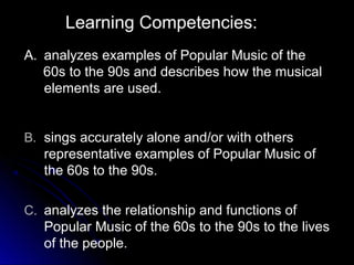 Learning Competencies:
A. analyzes examples of Popular Music of the
60s to the 90s and describes how the musical
elements are used.
B. sings accurately alone and/or with others
representative examples of Popular Music of
the 60s to the 90s.
C. analyzes the relationship and functions of
Popular Music of the 60s to the 90s to the lives
of the people.
 