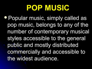 Popular music, simply called asPopular music, simply called as
pop music, belongs to any of thepop music, belongs to any of the
number of contemporary musicalnumber of contemporary musical
styles accessible to the generalstyles accessible to the general
public and mostly distributedpublic and mostly distributed
commercially and accessible tocommercially and accessible to
the widest audience.the widest audience.
POP MUSICPOP MUSIC
 