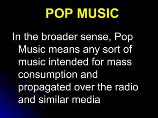 In the broader sense, PopIn the broader sense, Pop
Music means any sort ofMusic means any sort of
music intended for massmusic intended for mass
consumption andconsumption and
propagated over the radiopropagated over the radio
and similar mediaand similar media
POP MUSICPOP MUSIC
 