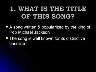 1. WHAT IS THE TITLE1. WHAT IS THE TITLE
OF THIS SONG?OF THIS SONG?
 A song written & popularized by the king ofA song written & popularized by the king of
Pop Michael JacksonPop Michael Jackson
The song is well known for its distinctive
bassline
 