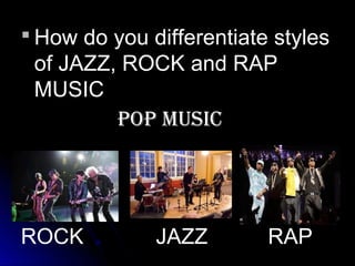  How do you differentiate styles
of JAZZ, ROCK and RAP
MUSIC
POP MUSIC
ROCK JAZZ RAP
 