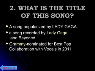 2. WHAT IS THE TITLE2. WHAT IS THE TITLE
OF THIS SONG?OF THIS SONG?
 A song popularized by LADY GAGAA song popularized by LADY GAGA
a song recorded by Lady Gaga
and Beyoncé
Grammy-nominated for Best Pop
Collaboration with Vocals in 2011
PREVIOUS
 