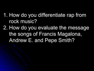 1. How do you differentiate rap from
rock music?
2. How do you evaluate the message
the songs of Francis Magalona,
Andrew E. and Pepe Smith?
 