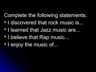 Complete the following statements.
 I discovered that rock music is...
 I learned that Jazz music are...
 I believe that Rap music...
 I enjoy the music of...
 