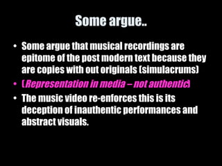 Some argue.. Some argue that musical recordings are epitome of the post modern text because they are copies with out originals (simulacrums) ( Representation in media – not authentic ) The music video re-enforces this is its deception of inauthentic performances and abstract visuals. 