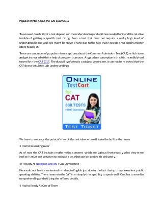 Popular Myths About the CAT Exam 2017
The vieweddurabilityof atestdependsonthe understandingandabilitiesneededforitandthe relative
trouble of getting a specific test rating. Even a test that does not require a really high level of
understanding and abilities might be viewed hard due to the fact that it needs a reasonably greater
rating to pass it.
There are a number of popular misconceptions about the Common Admission Test (CAT), which stem
and getincreasedwiththe helpof prevalentrumours.A typical misconceptionisthatitis incrediblyhard
to certifyinthe CAT 2017. The durabilityof atestis a subjective concern, it can not be rejected that the
CAT does stimulate such understandings.
We have to embrace the point of view of the test taker who will take the bull by the horns.
· I Had to Be An Engineer
As of now the CAT includes mathematics concerns which are various from exactly what they were
earlier. It must not be taken to indicate a test that can be dealt with delicately.
· If I Ready At Speaking English, I Can Dominate It
Please do not have a contented mindset to English just due to the fact that you have excellent public
speakingabilities.There ismore tothe CATthan simplythe capabilitytospeak well. One has to excel in
comprehending and utilizing the offered details.
· I Had to Ready At One of Them
 