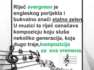 Riječ evergreen je 
engleskog porijekla i 
bukvalno znači stalno zelen. 
U muzici ta riječ označava 
kompozicju koju sluša 
nekoliko generacija, koja 
dugo traje,kompozicija 
za sva vremena. 
 