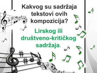 Kakvog su sadržaja 
tekstovi ovih 
kompozicija? 
Lirskog ili 
društveno-kritičkog 
sadržaja. 
 
