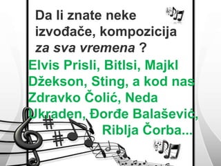 Da li znate neke 
izvođače, kompozicija 
za sva vremena ? 
Elvis Prisli, Bitlsi, Majkl 
Džekson, Sting, a kod nas 
Zdravko Čolić, Neda 
Ukraden, Đorđe Balašević, 
Riblja Čorba... 
 