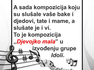 A sada kompozicija koju 
su slušale vaše bake i 
djedovi, tate i mame, a 
slušate je i vi. 
To je kompozicija 
,,Djevojko mala” u 
izvođenju grupe 
Idoli. 
 