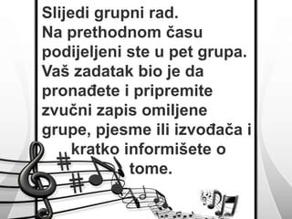 Slijedi grupni rad. 
Na prethodnom času 
podijeljeni ste u pet grupa. 
Vaš zadatak bio je da 
pronađete i pripremite 
zvučni zapis omiljene 
grupe, pjesme ili izvođača i 
kratko informišete o 
tome. 
 
