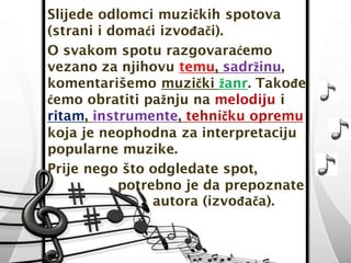 Slijede odlomci muzičkih spotova 
(strani i domaći izvođači). 
O svakom spotu razgovaraćemo 
vezano za njihovu temu, sadržinu, 
komentarišemo muzički žanr. Takođe 
ćemo obratiti pažnju na melodiju i 
ritam, instrumente, tehničku opremu 
koja je neophodna za interpretaciju 
popularne muzike. 
Prije nego što odgledate spot, 
potrebno je da prepoznate 
autora (izvođača). 
 