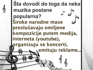 Šta dovodi do toga da neka 
muzika postane 
popularna? 
Široke narodne mase 
preslušavaju omiljene 
kompozicije putem medija, 
interneta (youtube), 
organizuju se koncerti, 
emituju reklame... 
 
