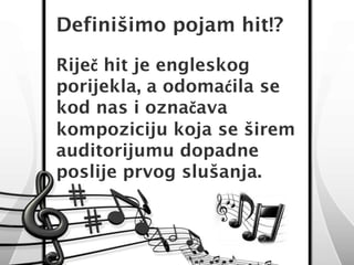 Definišimo pojam hit!? 
Riječ hit je engleskog 
porijekla, a odomaćila se 
kod nas i označava 
kompoziciju koja se širem 
auditorijumu dopadne 
poslije prvog slušanja. 
 