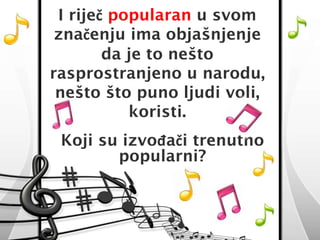 I riječ popularan u svom 
značenju ima objašnjenje 
da je to nešto 
rasprostranjeno u narodu, 
nešto što puno ljudi voli, 
koristi. 
Koji su izvođači trenutno 
popularni? 
 