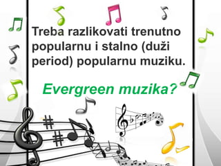 Treba razlikovati trenutno 
popularnu i stalno (duži 
period) popularnu muziku. 
Evergreen muzika? 
 