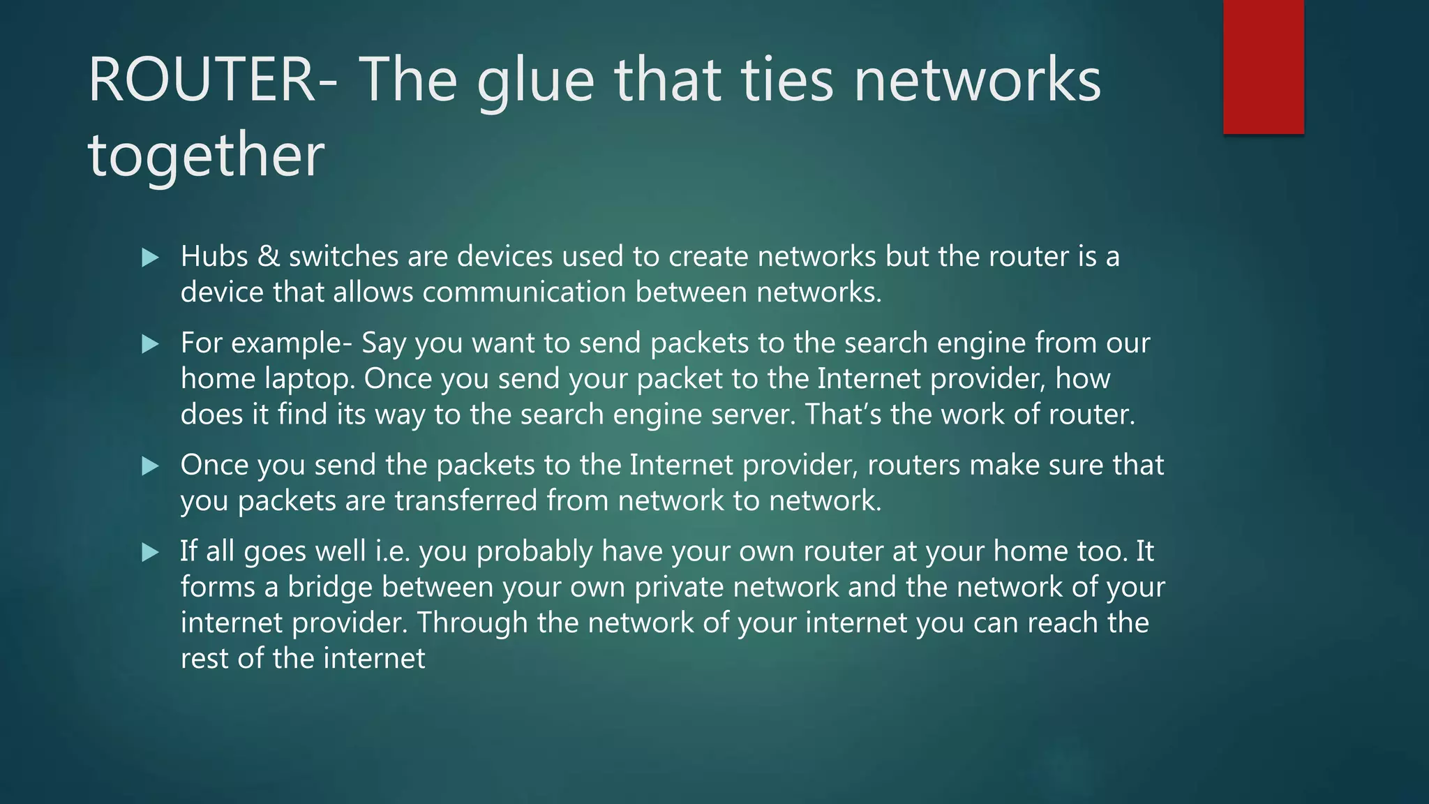 ROUTER- The glue that ties networks
together
 Hubs & switches are devices used to create networks but the router is a
device that allows communication between networks.
 For example- Say you want to send packets to the search engine from our
home laptop. Once you send your packet to the Internet provider, how
does it find its way to the search engine server. That’s the work of router.
 Once you send the packets to the Internet provider, routers make sure that
you packets are transferred from network to network.
 If all goes well i.e. you probably have your own router at your home too. It
forms a bridge between your own private network and the network of your
internet provider. Through the network of your internet you can reach the
rest of the internet
 